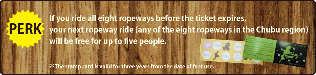 Perk If you ride all eight ropeways before the ticket expires, your next ropeway ride (any of the eight ropeways in the Chubu region) will be free for up to five people. ※The stamp card if valid for three years from the date of first use.